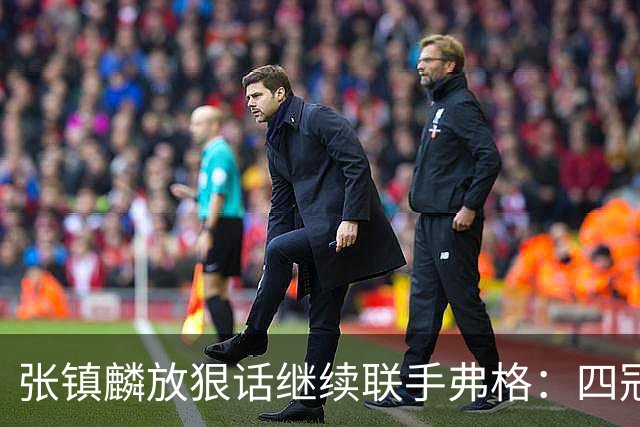 张镇麟放狠话继续联手弗格：四冠只是开始想要拿更多！两人关系不止是抱大腿